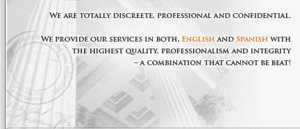 we are totally discreet, professional and confidential.  We provide our services in both, English and Spanish with the highest quality, professionalism and integrity - A COMBINATION THAT CANNOT BE BEAT!
